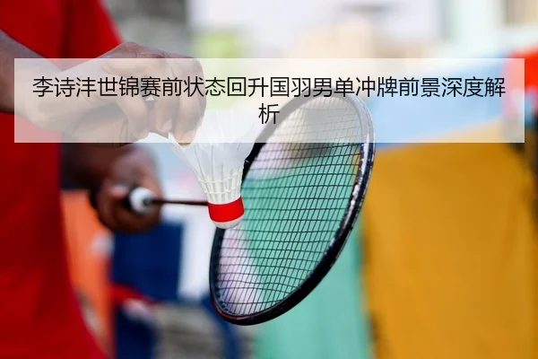 李诗沣世锦赛前状态回升国羽男单冲牌前景深度解析