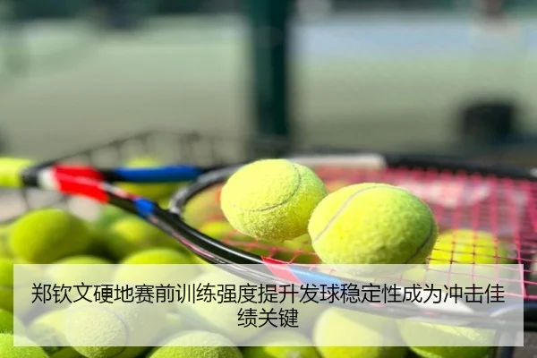 郑钦文硬地赛前训练强度提升发球稳定性成为冲击佳绩关键